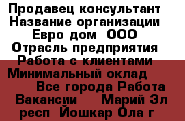 Продавец-консультант › Название организации ­ Евро-дом, ООО › Отрасль предприятия ­ Работа с клиентами › Минимальный оклад ­ 30 000 - Все города Работа » Вакансии   . Марий Эл респ.,Йошкар-Ола г.